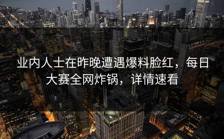 业内人士在昨晚遭遇爆料脸红，每日大赛全网炸锅，详情速看
