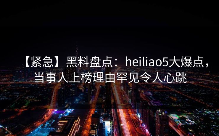 【紧急】黑料盘点：heiliao5大爆点，当事人上榜理由罕见令人心跳