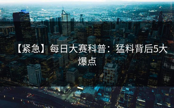 【紧急】每日大赛科普：猛料背后5大爆点