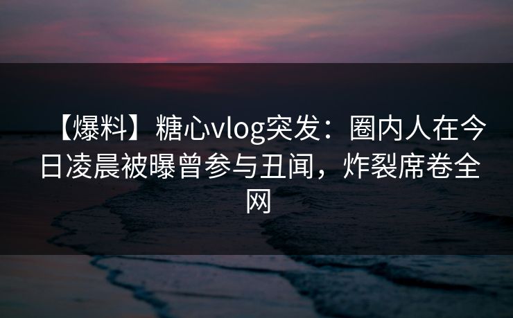 【爆料】糖心vlog突发：圈内人在今日凌晨被曝曾参与丑闻，炸裂席卷全网