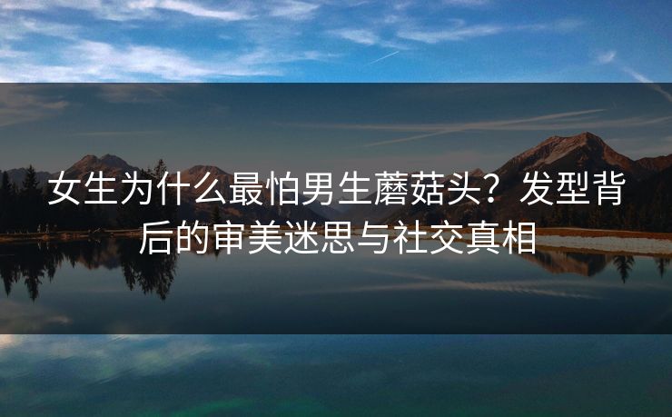 女生为什么最怕男生蘑菇头？发型背后的审美迷思与社交真相