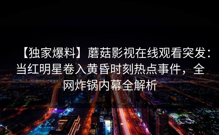 【独家爆料】蘑菇影视在线观看突发:当红明星卷入黄昏时刻热点事件,全网炸锅内幕全解析 【独家爆料】蘑菇影视在线观看突发:当红明星卷入黄昏时刻热点事件,全网炸锅内幕全解析