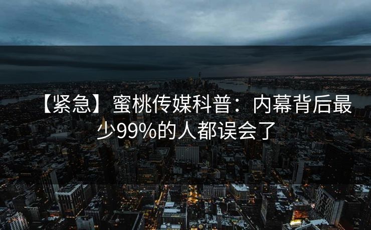 【紧急】蜜桃传媒科普：内幕背后最少99%的人都误会了