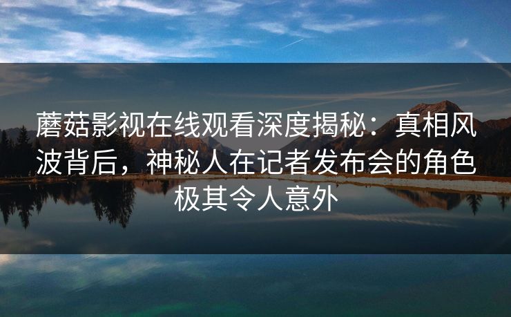 蘑菇影视在线观看深度揭秘:真相风波背后,神秘人在记者发布会的角色极其令人意外 蘑菇影视在线观看深度揭秘:真相风波背后,神秘人在记者发布会的角色极其令人意外