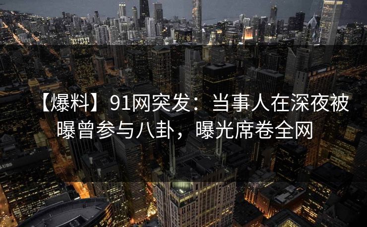 【爆料】91网突发：当事人在深夜被曝曾参与八卦，曝光席卷全网