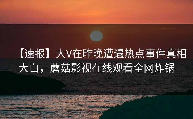 【速报】大V在昨晚遭遇热点事件真相大白,蘑菇影视在线观看全网炸锅 【速报】大V在昨晚遭遇热点事件真相大白,蘑菇影视在线观看全网炸锅