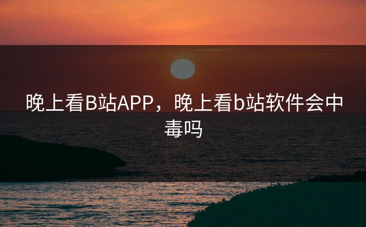 晚上看B站APP,晚上看b站软件会中毒吗 晚上看B站APP,晚上看b站软件会中毒吗