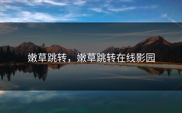 嫩草跳转,嫩草跳转在线影园 嫩草跳转,嫩草跳转在线影园