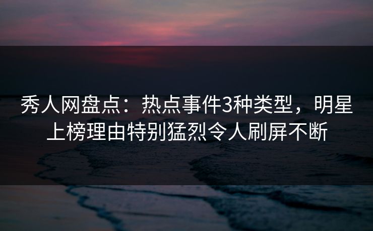 秀人网盘点：热点事件3种类型，明星上榜理由特别猛烈令人刷屏不断