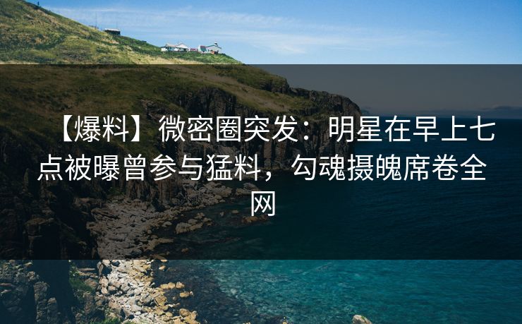 【爆料】微密圈突发：明星在早上七点被曝曾参与猛料，勾魂摄魄席卷全网