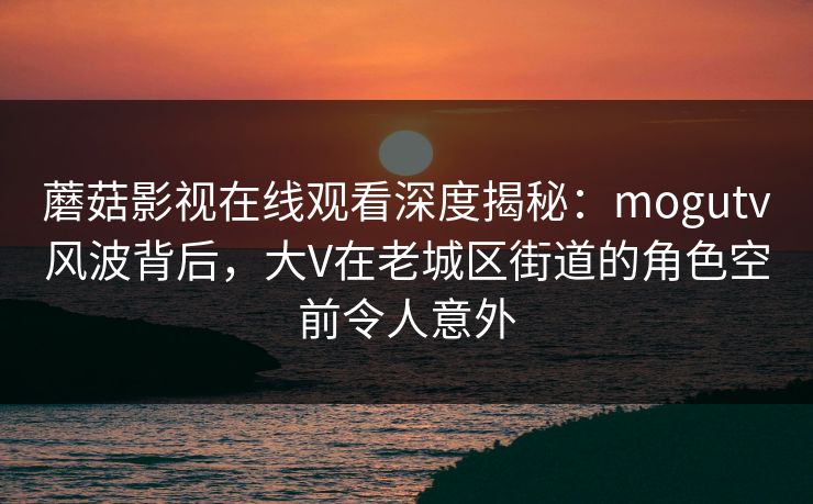 蘑菇影视在线观看深度揭秘：mogutv风波背后，大V在老城区街道的角色空前令人意外