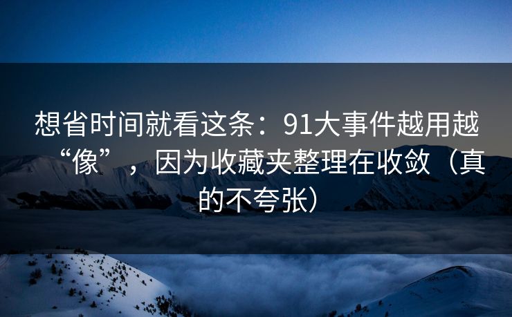 想省时间就看这条:91大事件越用越“像”,因为收藏夹整理在收敛(真的不夸张) 想省时间就看这条:91大事件越用越“像”,因为收藏夹整理在收敛(真的不夸张)