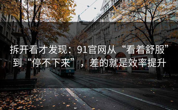拆开看才发现：91官网从“看着舒服”到“停不下来”，差的就是效率提升
