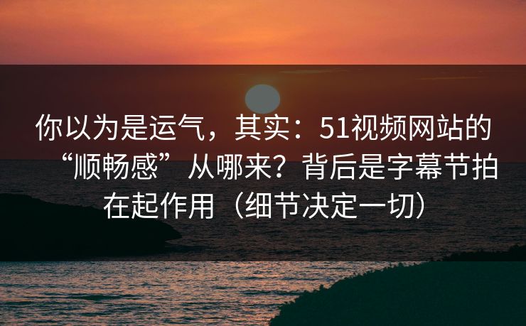 你以为是运气，其实：51视频网站的“顺畅感”从哪来？背后是字幕节拍在起作用（细节决定一切）