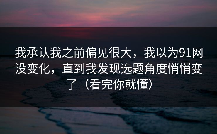 我承认我之前偏见很大，我以为91网没变化，直到我发现选题角度悄悄变了（看完你就懂）