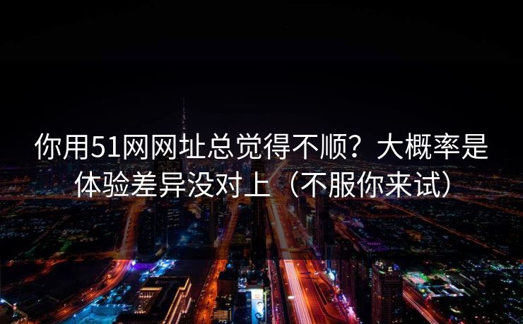 你用51网网址总觉得不顺？大概率是体验差异没对上（不服你来试）
