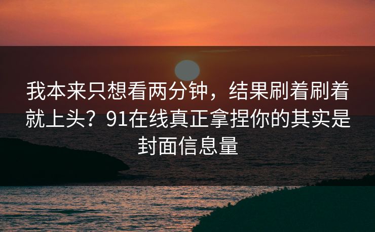 我本来只想看两分钟，结果刷着刷着就上头？91在线真正拿捏你的其实是封面信息量