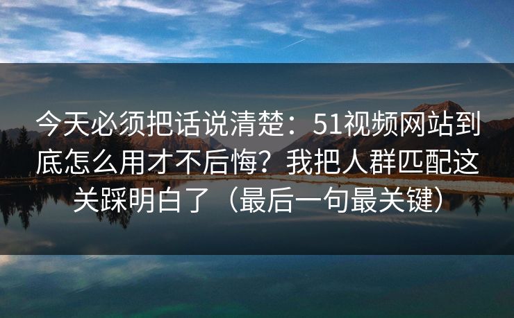 今天必须把话说清楚：51视频网站到底怎么用才不后悔？我把人群匹配这关踩明白了（最后一句最关键）