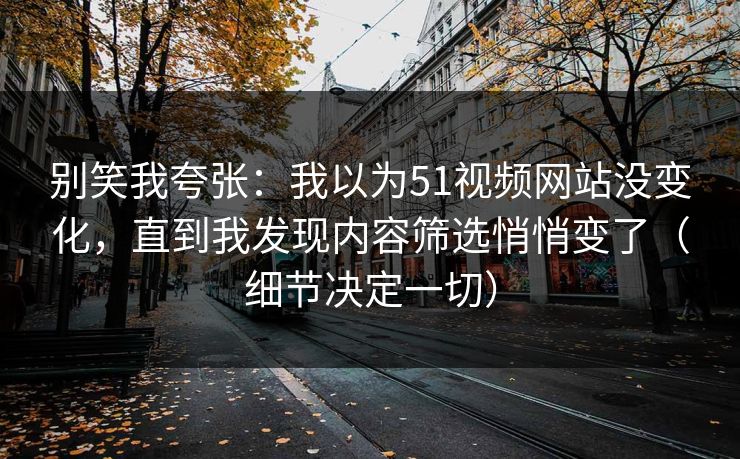 别笑我夸张：我以为51视频网站没变化，直到我发现内容筛选悄悄变了（细节决定一切）