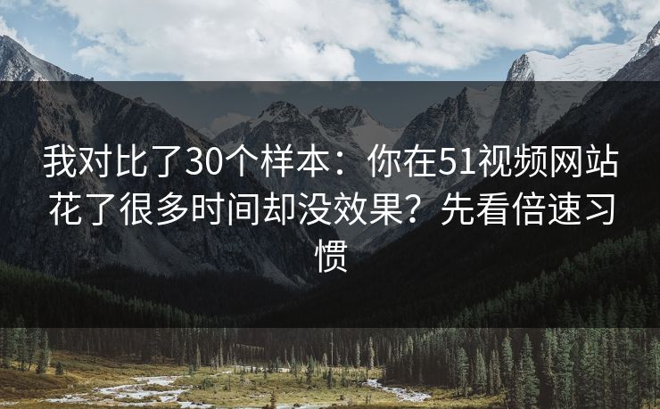 我对比了30个样本：你在51视频网站花了很多时间却没效果？先看倍速习惯