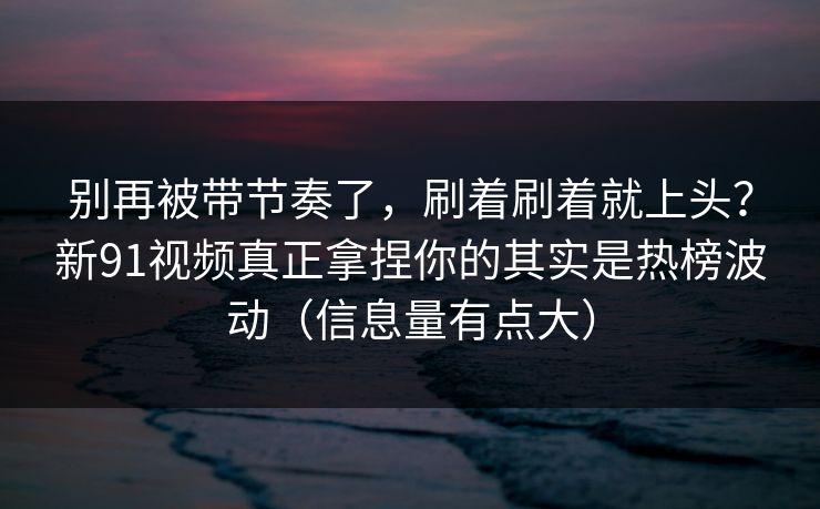 别再被带节奏了，刷着刷着就上头？新91视频真正拿捏你的其实是热榜波动（信息量有点大）