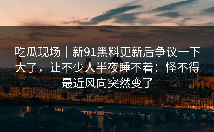 吃瓜现场｜新91黑料更新后争议一下大了，让不少人半夜睡不着：怪不得最近风向突然变了