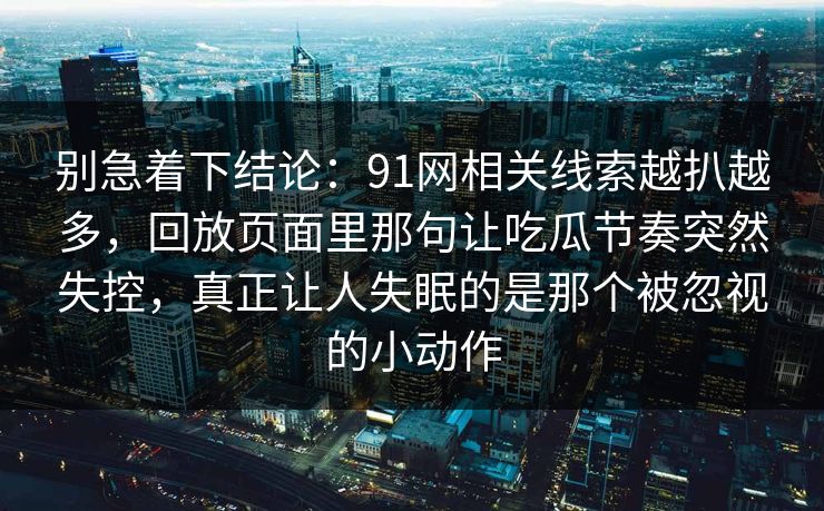 别急着下结论:91网相关线索越扒越多,回放页面里那句让吃瓜节奏突然失控,真正让人失眠的是那个被忽视的小动作 别急着下结论:91网相关线索越扒越多,回放页面里那句让吃瓜节奏突然失控,真正让人失眠的是那个被忽视的小动作
