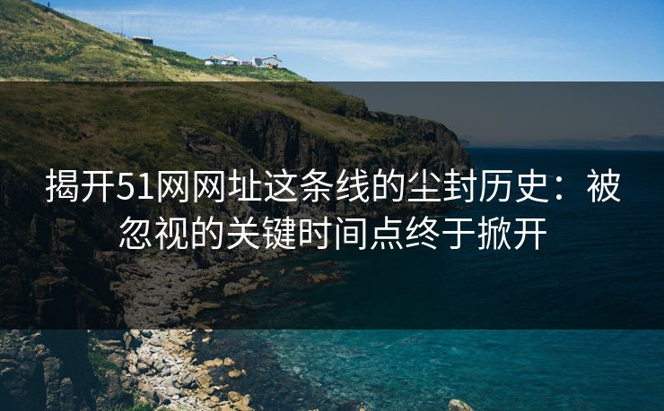 揭开51网网址这条线的尘封历史：被忽视的关键时间点终于掀开